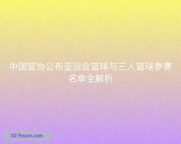 中国篮协公布亚运会篮球与三人篮球参赛名单全解析