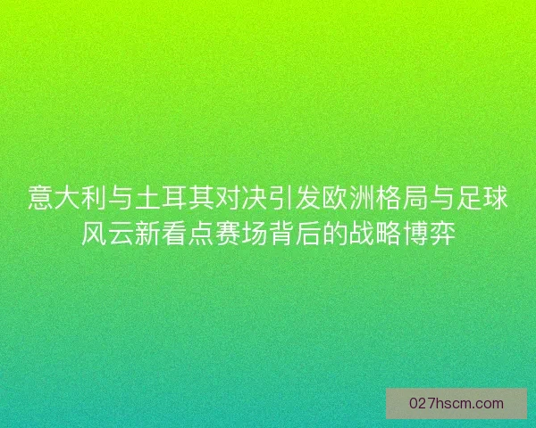 意大利与土耳其对决引发欧洲格局与足球风云新看点赛场背后的战略博弈