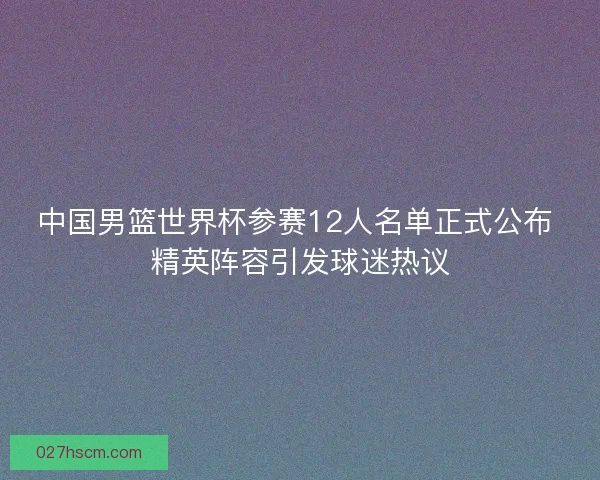 中国男篮世界杯参赛12人名单正式公布 精英阵容引发球迷热议