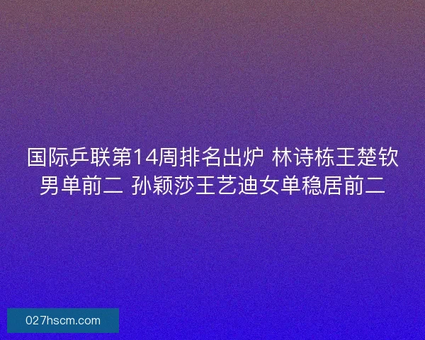 国际乒联第14周排名出炉 林诗栋王楚钦男单前二 孙颖莎王艺迪女单稳居前二
