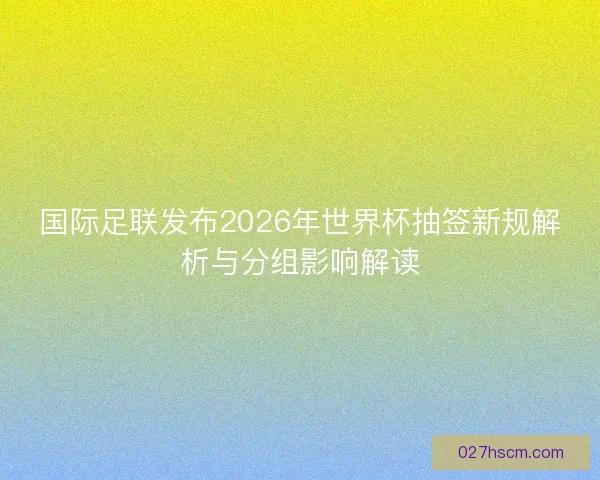 国际足联发布2026年世界杯抽签新规解析与分组影响解读