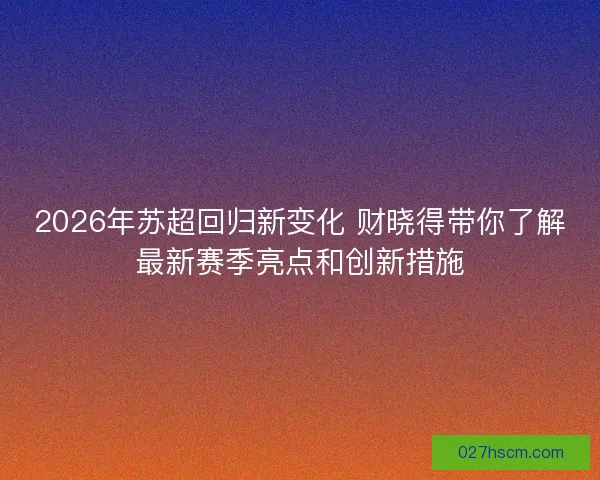 2026年苏超回归新变化 财晓得带你了解最新赛季亮点和创新措施