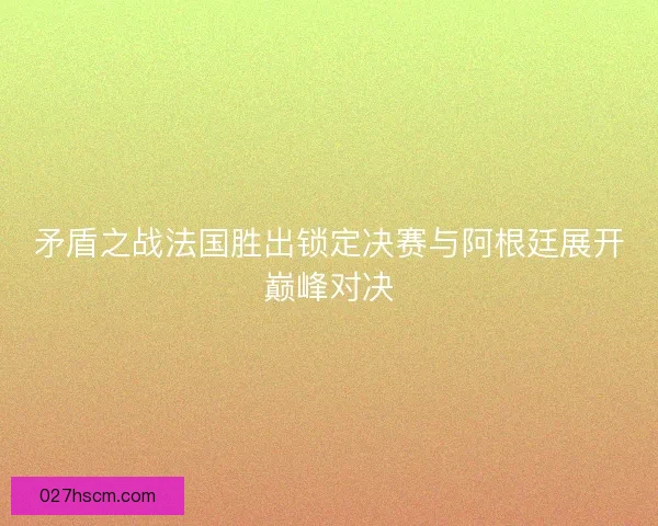 矛盾之战法国胜出锁定决赛与阿根廷展开巅峰对决