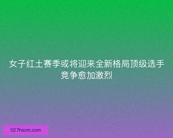 女子红土赛季或将迎来全新格局顶级选手竞争愈加激烈