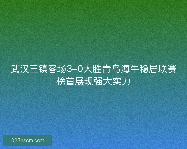 武汉三镇客场3-0大胜青岛海牛稳居联赛榜首展现强大实力