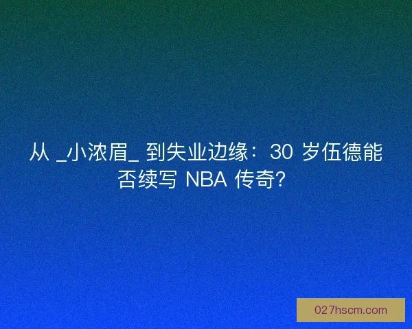 从 _小浓眉_ 到失业边缘：30 岁伍德能否续写 NBA 传奇？