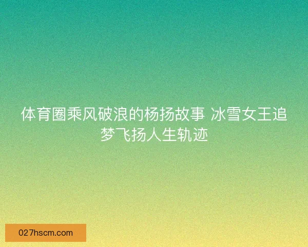 体育圈乘风破浪的杨扬故事 冰雪女王追梦飞扬人生轨迹