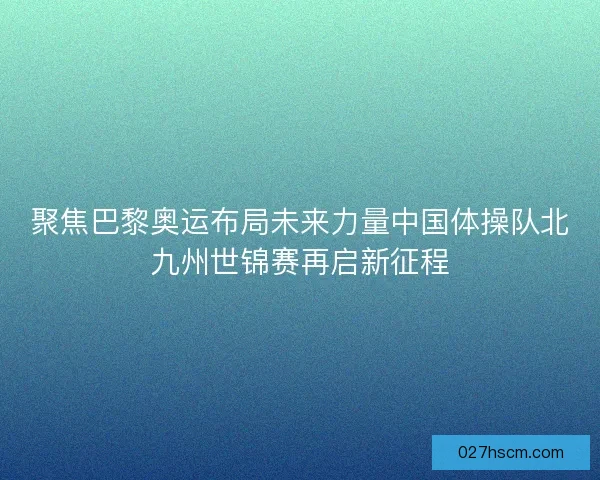 聚焦巴黎奥运布局未来力量中国体操队北九州世锦赛再启新征程